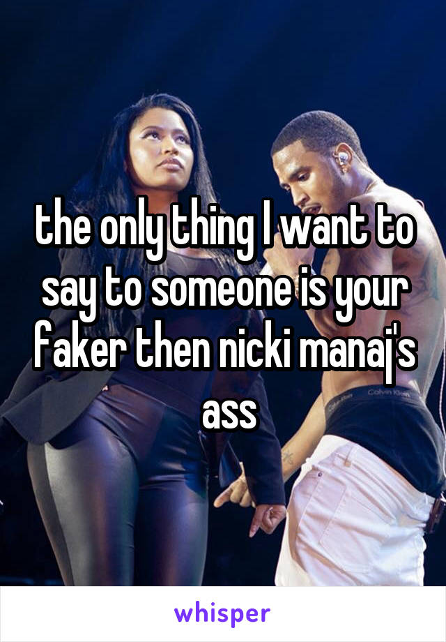 the only thing I want to say to someone is your faker then nicki manaj's   ass 