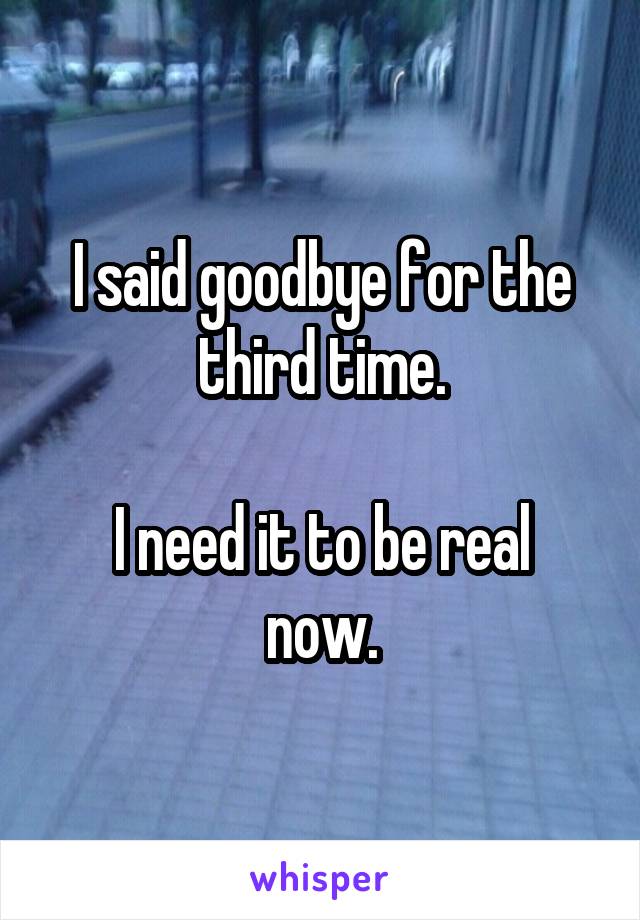 I said goodbye for the third time.

I need it to be real now.