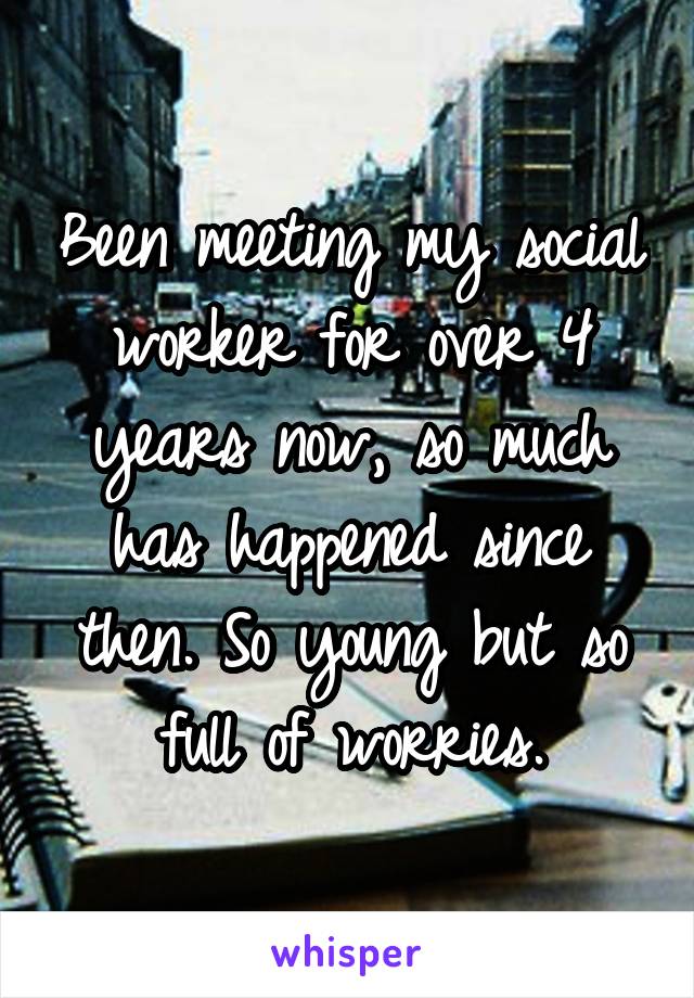 Been meeting my social worker for over 4 years now, so much has happened since then. So young but so full of worries.