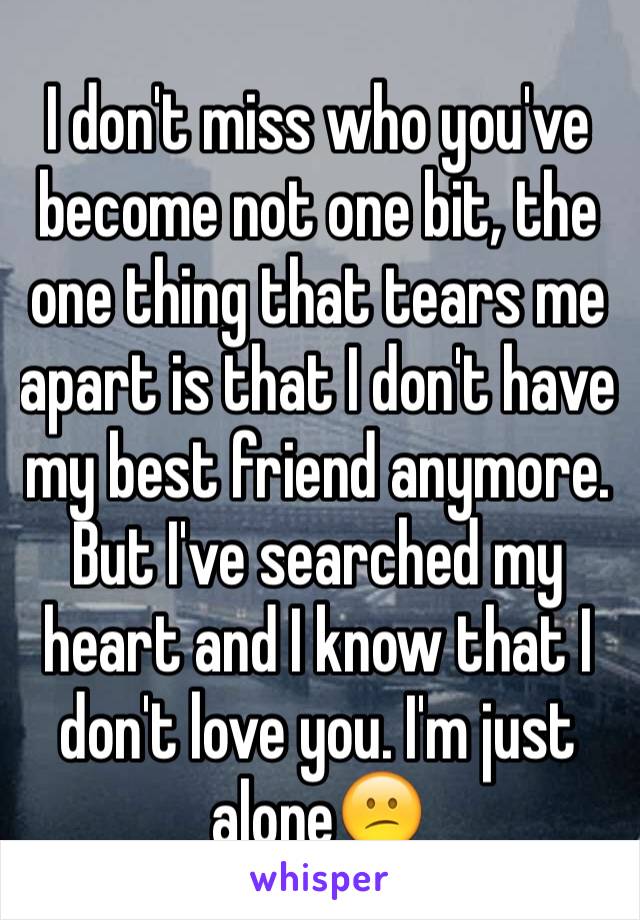 I don't miss who you've become not one bit, the one thing that tears me apart is that I don't have my best friend anymore. But I've searched my heart and I know that I don't love you. I'm just alone😕