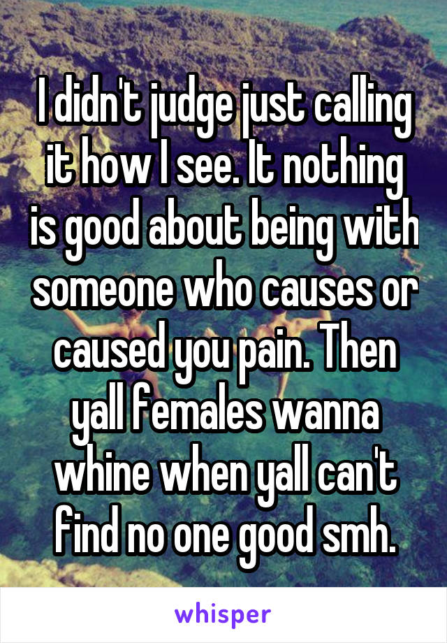 I didn't judge just calling it how I see. It nothing is good about being with someone who causes or caused you pain. Then yall females wanna whine when yall can't find no one good smh.