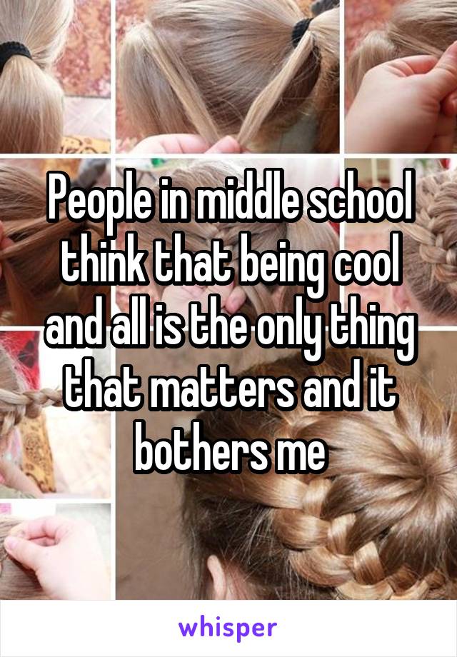 People in middle school think that being cool and all is the only thing that matters and it bothers me