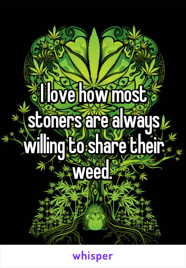 I love how most stoners are always willing to share their weed. 