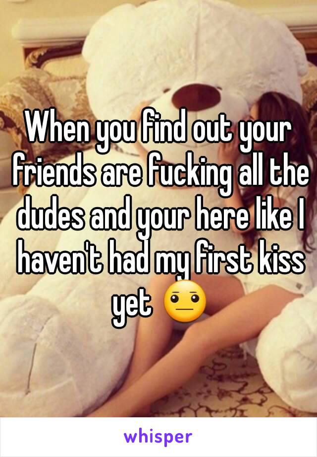 When you find out your friends are fucking all the dudes and your here like I haven't had my first kiss yet 😐