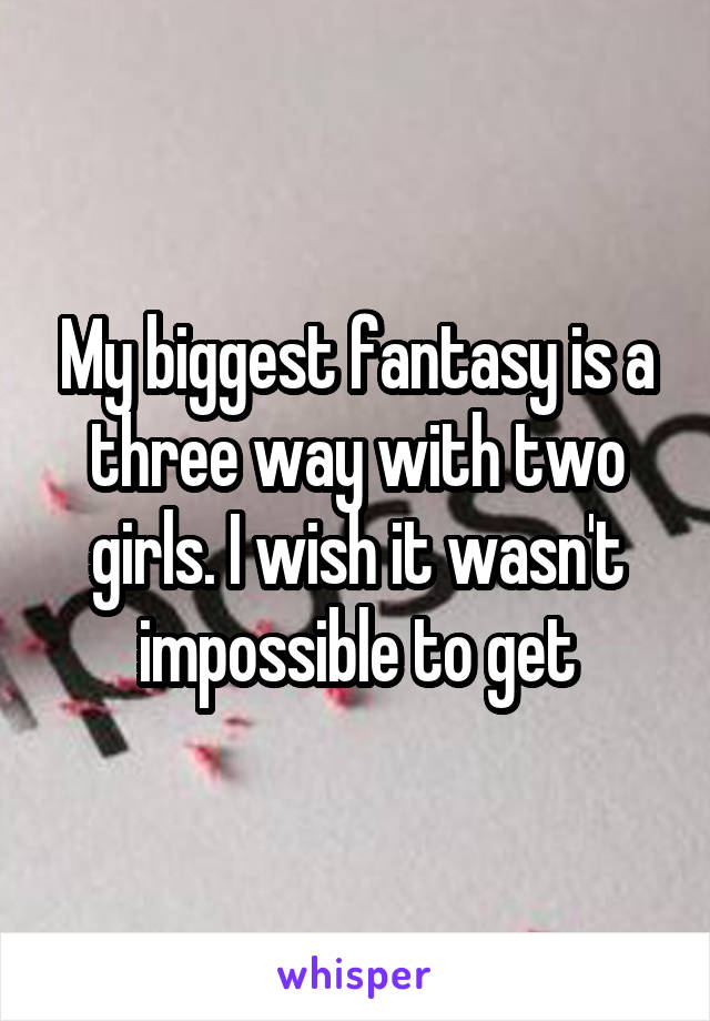 My biggest fantasy is a three way with two girls. I wish it wasn't impossible to get