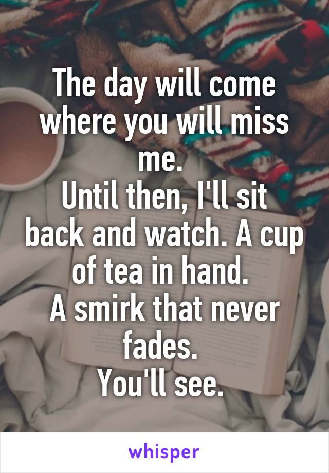 The day will come where you will miss me. 
Until then, I'll sit back and watch. A cup of tea in hand. 
A smirk that never fades. 
You'll see. 