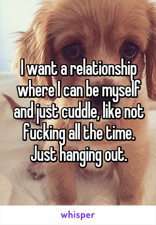 I want a relationship where I can be myself and just cuddle, like not fucking all the time. Just hanging out.