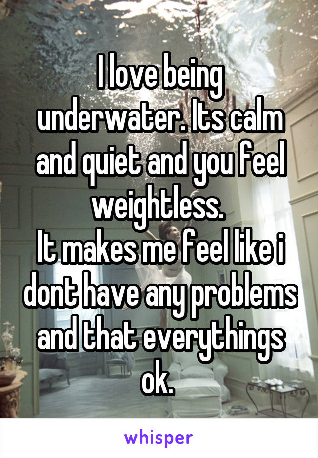 I love being underwater. Its calm and quiet and you feel weightless. 
It makes me feel like i dont have any problems and that everythings ok. 