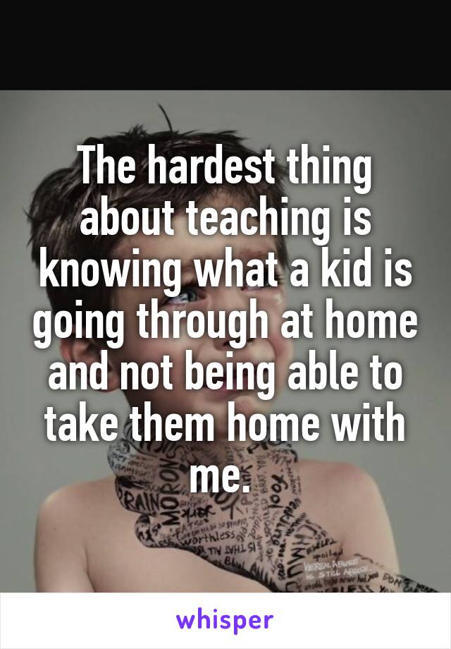 The hardest thing about teaching is knowing what a kid is going through at home and not being able to take them home with me. 