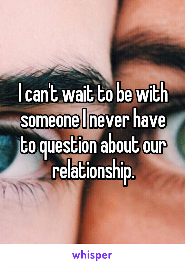 I can't wait to be with someone I never have to question about our relationship.