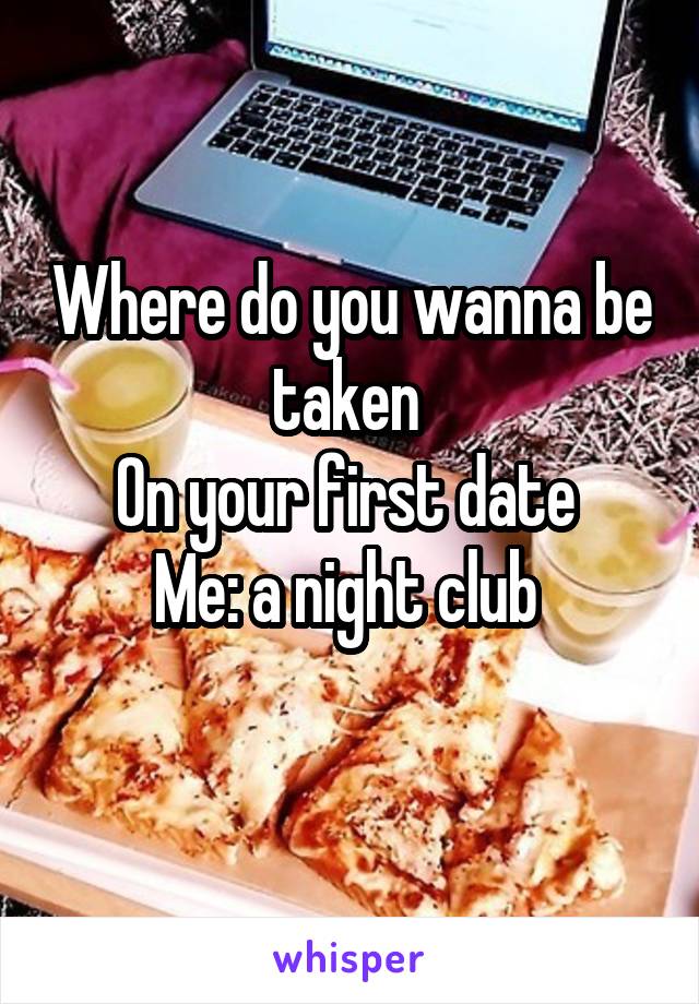 Where do you wanna be taken 
On your first date 
Me: a night club 
