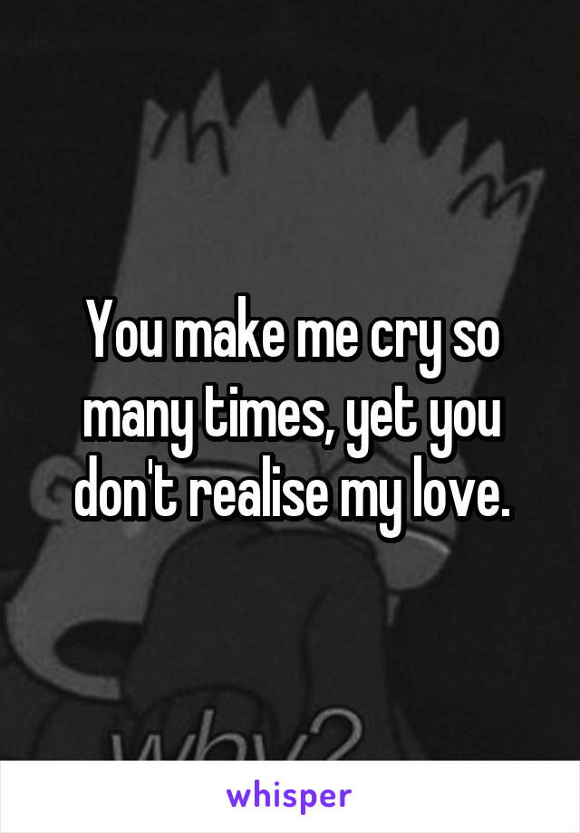 You make me cry so many times, yet you don't realise my love.