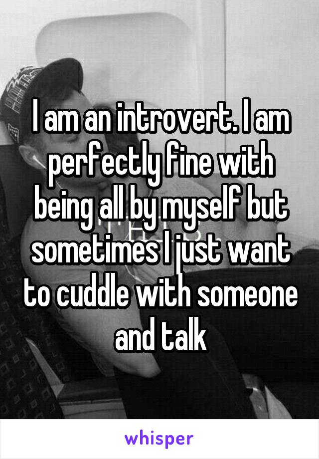 I am an introvert. I am perfectly fine with being all by myself but sometimes I just want to cuddle with someone and talk