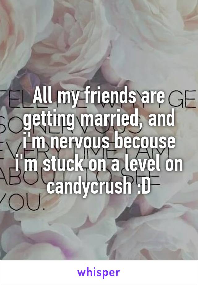 All my friends are getting married, and i'm nervous becouse i'm stuck on a level on candycrush :D