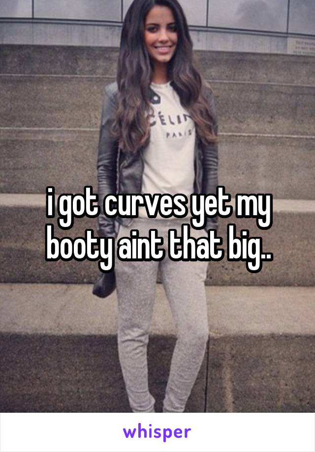 i got curves yet my booty aint that big..