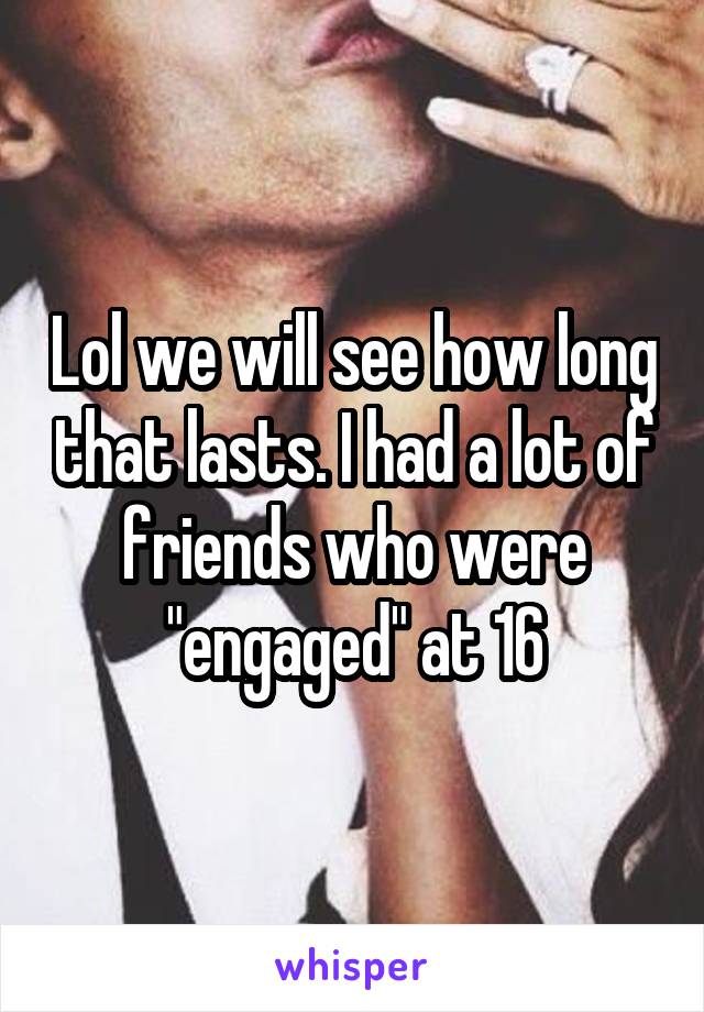 Lol we will see how long that lasts. I had a lot of friends who were "engaged" at 16