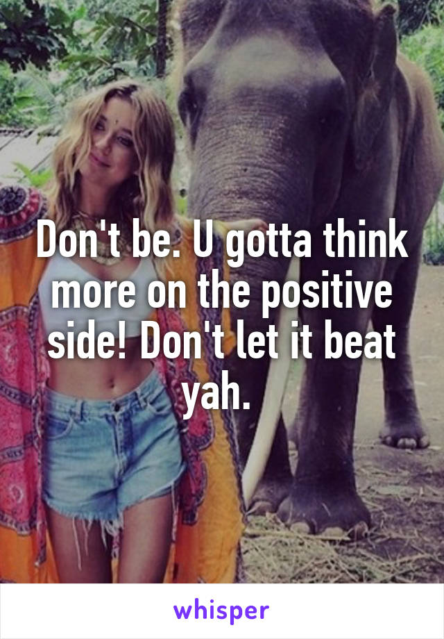 Don't be. U gotta think more on the positive side! Don't let it beat yah. 