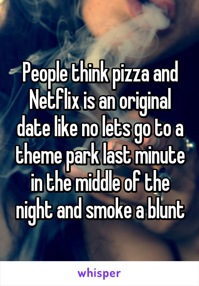 People think pizza and Netflix is an original date like no lets go to a theme park last minute in the middle of the night and smoke a blunt