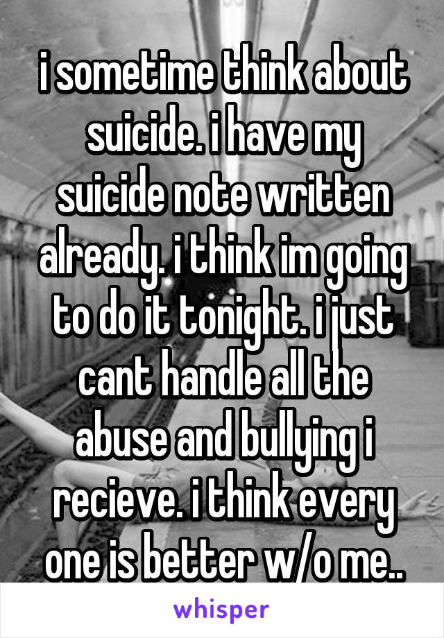 i sometime think about suicide. i have my suicide note written already. i think im going to do it tonight. i just cant handle all the abuse and bullying i recieve. i think every one is better w/o me..