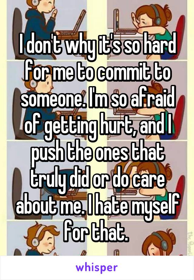 I don't why it's so hard for me to commit to someone. I'm so afraid of getting hurt, and I push the ones that truly did or do care about me. I hate myself for that. 