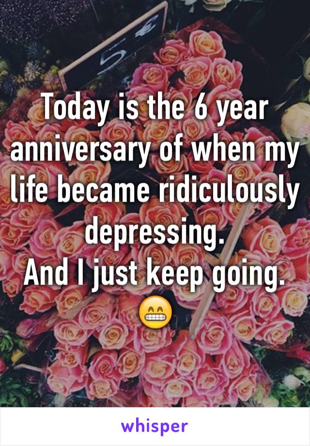 Today is the 6 year anniversary of when my life became ridiculously depressing. 
And I just keep going. 
😁