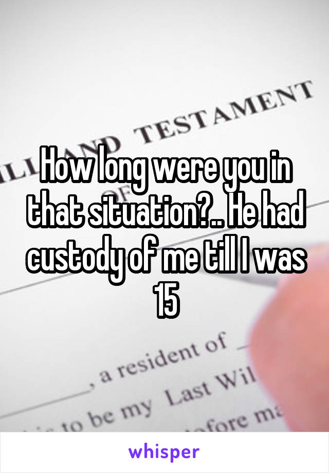 How long were you in that situation?.. He had custody of me till I was 15