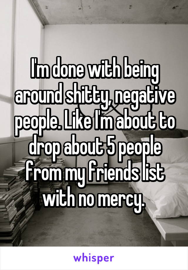 I'm done with being around shitty, negative people. Like I'm about to drop about 5 people from my friends list with no mercy. 