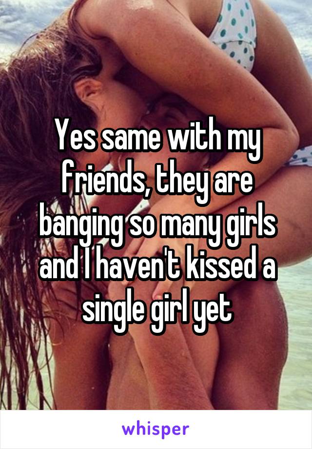 Yes same with my friends, they are banging so many girls and I haven't kissed a single girl yet