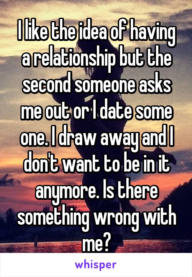 I like the idea of having a relationship but the second someone asks me out or I date some one. I draw away and I don't want to be in it anymore. Is there something wrong with me?