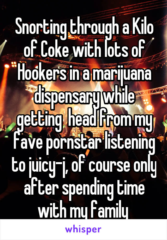 Snorting through a Kilo of Coke with lots of Hookers in a marijuana dispensary while getting  head from my fave pornstar listening to juicy-j, of course only after spending time with my family 