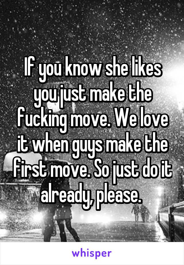 If you know she likes you just make the fucking move. We love it when guys make the first move. So just do it already, please. 