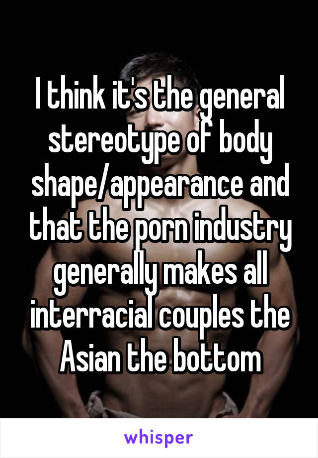 I think it's the general stereotype of body shape/appearance and that the porn industry generally makes all interracial couples the Asian the bottom