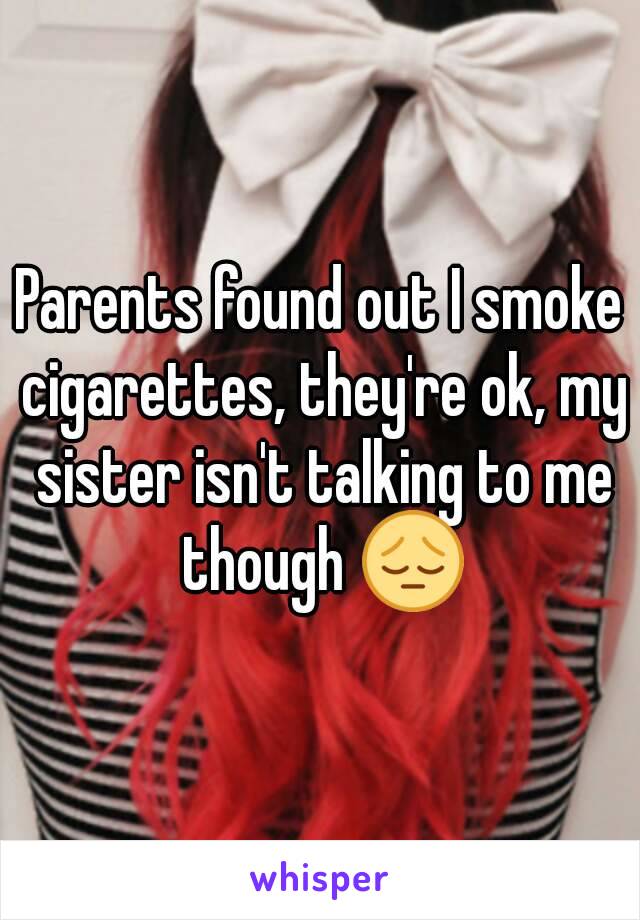 Parents found out I smoke cigarettes, they're ok, my sister isn't talking to me though 😔