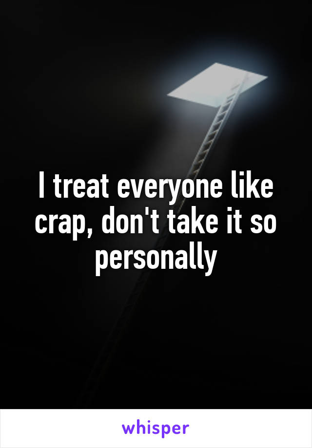 I treat everyone like crap, don't take it so personally