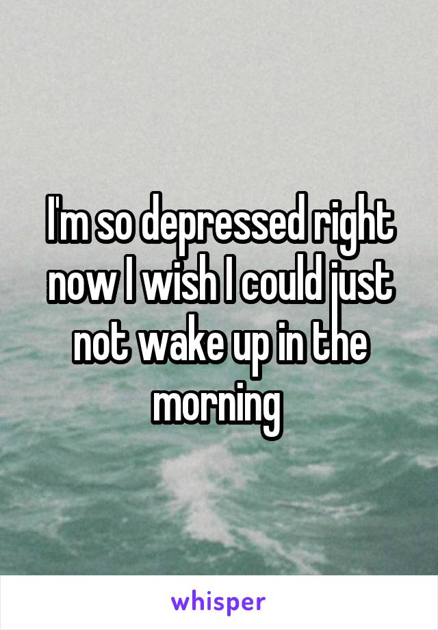 I'm so depressed right now I wish I could just not wake up in the morning 