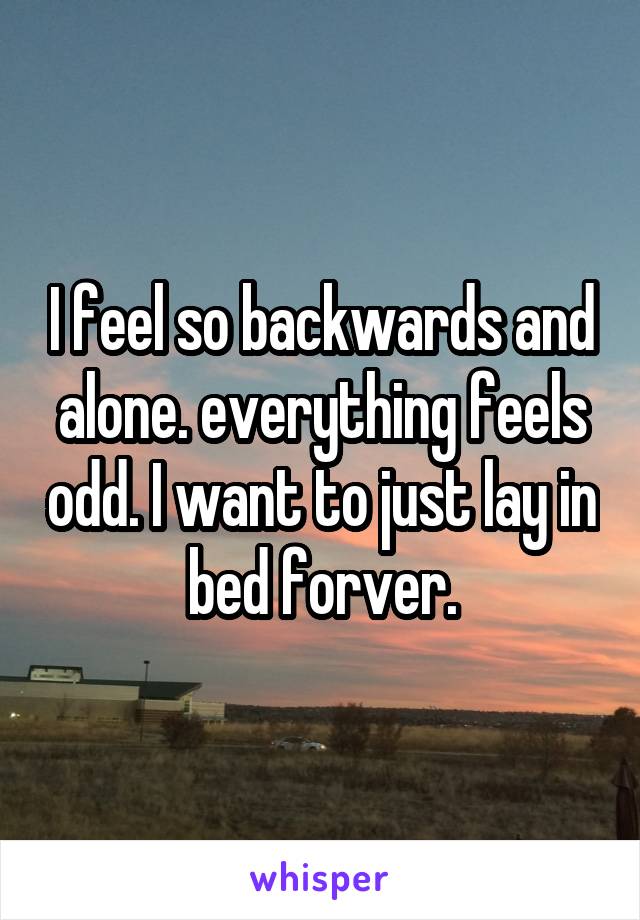 I feel so backwards and alone. everything feels odd. I want to just lay in bed forver.