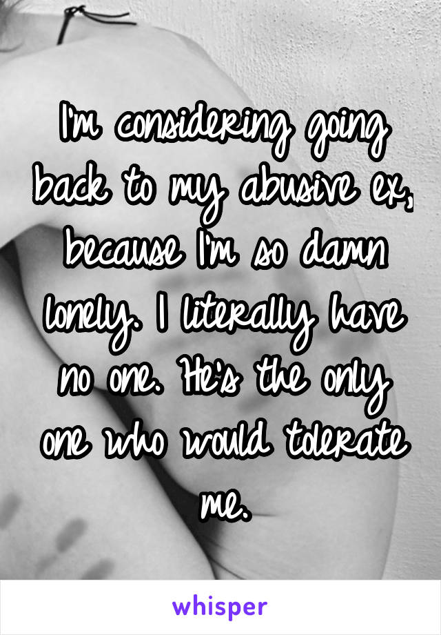 I'm considering going back to my abusive ex, because I'm so damn lonely. I literally have no one. He's the only one who would tolerate me.