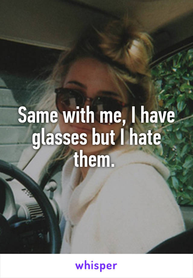 Same with me, I have glasses but I hate them. 