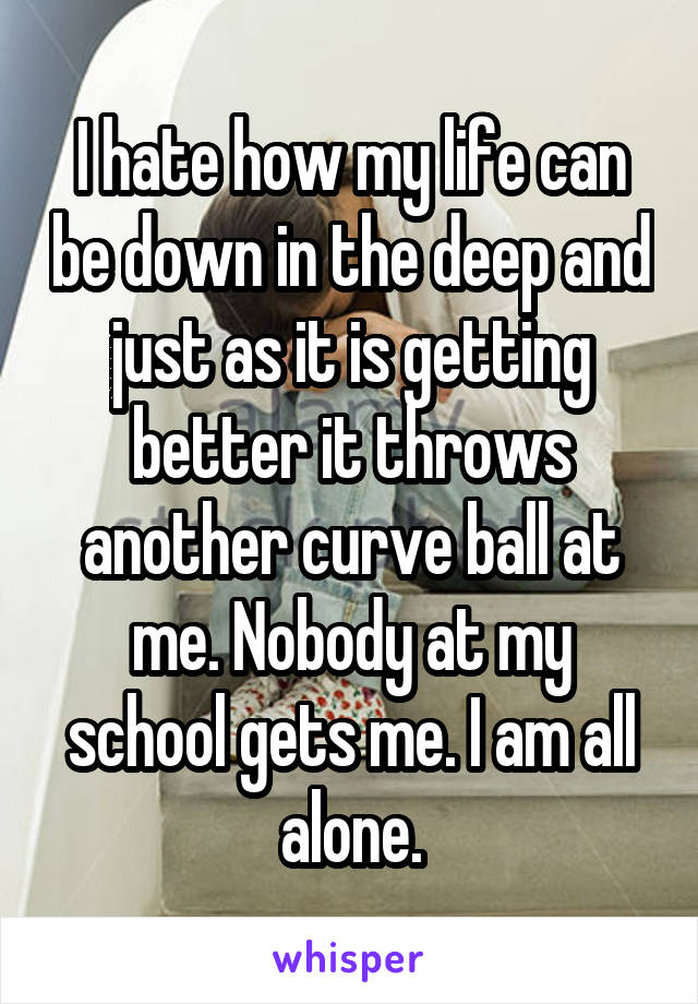 I hate how my life can be down in the deep and just as it is getting better it throws another curve ball at me. Nobody at my school gets me. I am all alone.