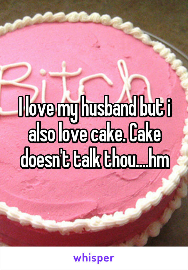 I love my husband but i also love cake. Cake doesn't talk thou....hm