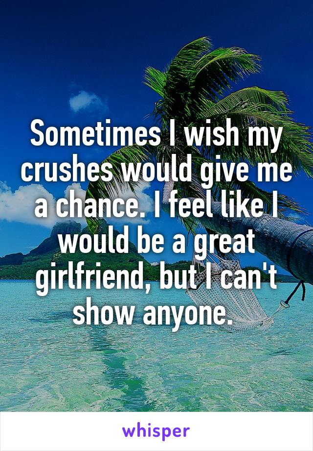 Sometimes I wish my crushes would give me a chance. I feel like I would be a great girlfriend, but I can't show anyone. 