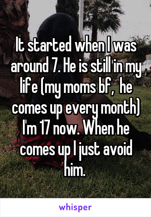 It started when I was around 7. He is still in my life (my moms bf,  he comes up every month) I'm 17 now. When he comes up I just avoid him. 