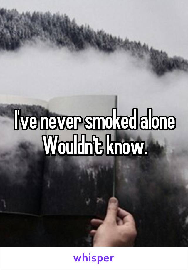 I've never smoked alone
Wouldn't know.