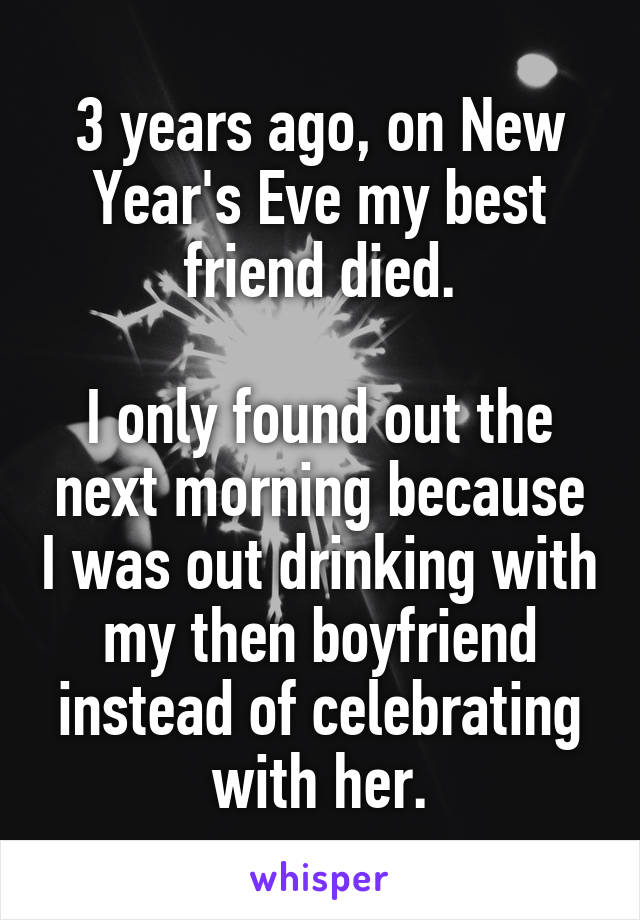 3 years ago, on New Year's Eve my best friend died.

I only found out the next morning because I was out drinking with my then boyfriend instead of celebrating with her.