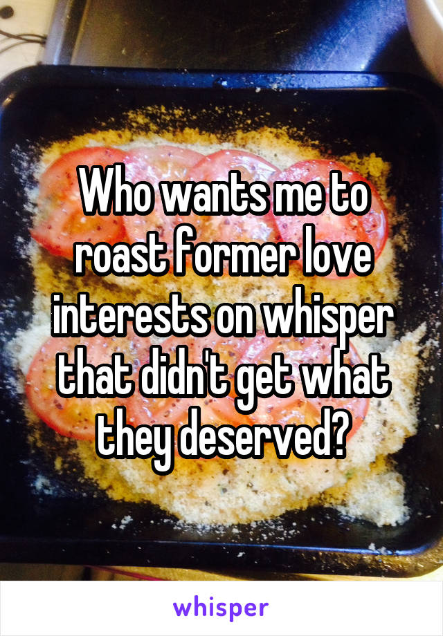 Who wants me to roast former love interests on whisper that didn't get what they deserved?