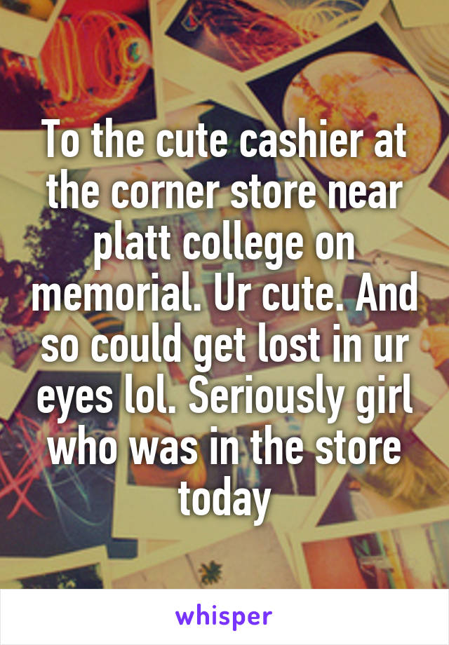 To the cute cashier at the corner store near platt college on memorial. Ur cute. And so could get lost in ur eyes lol. Seriously girl who was in the store today