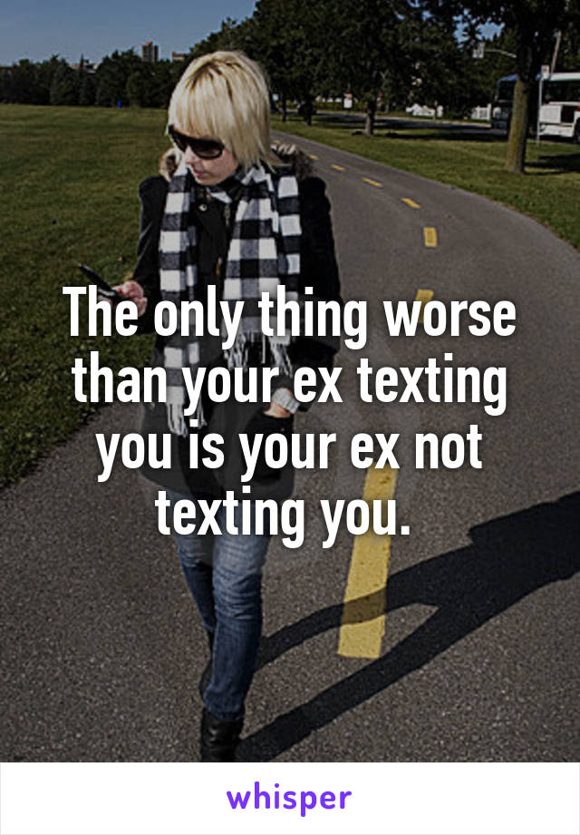 The only thing worse than your ex texting you is your ex not texting you. 