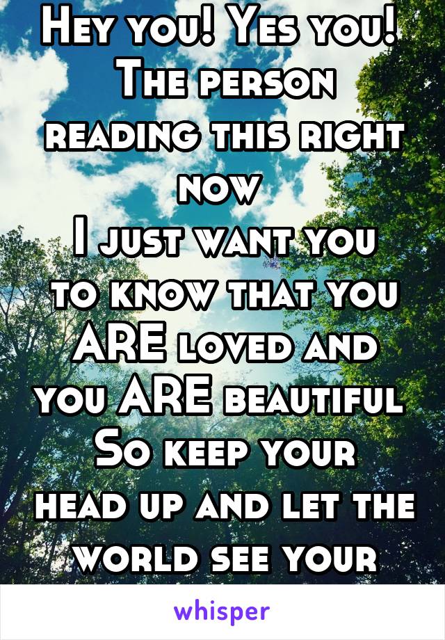 Hey you! Yes you! 
The person reading this right now 
I just want you to know that you ARE loved and you ARE beautiful 
So keep your head up and let the world see your beautiful smile 