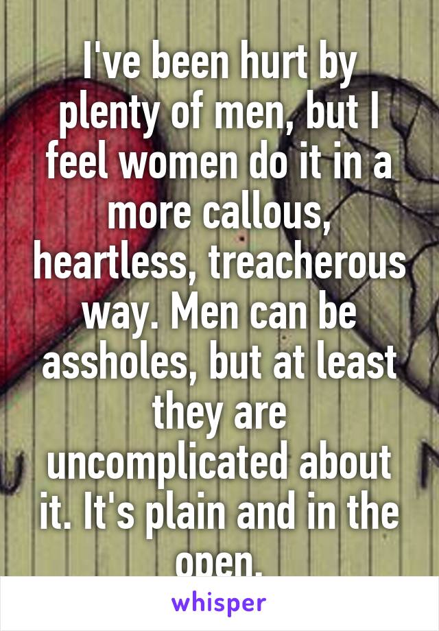 I've been hurt by plenty of men, but I feel women do it in a more callous, heartless, treacherous way. Men can be assholes, but at least they are uncomplicated about it. It's plain and in the open.