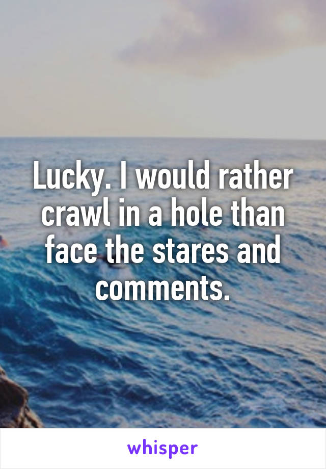 Lucky. I would rather crawl in a hole than face the stares and comments.